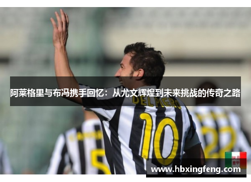 阿莱格里与布冯携手回忆：从尤文辉煌到未来挑战的传奇之路