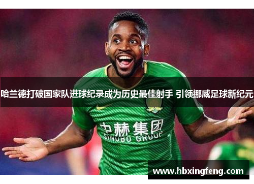 哈兰德打破国家队进球纪录成为历史最佳射手 引领挪威足球新纪元