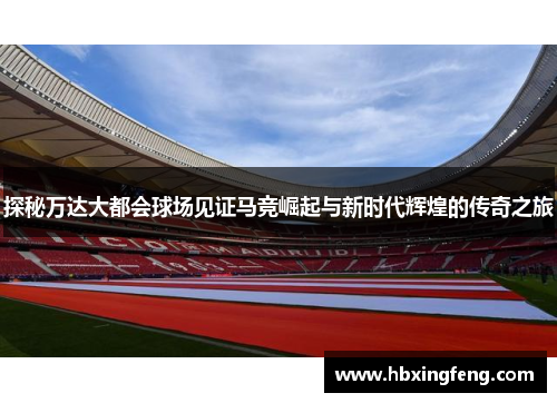 探秘万达大都会球场见证马竞崛起与新时代辉煌的传奇之旅