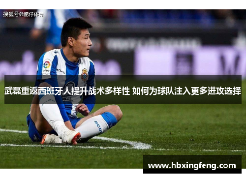 武磊重返西班牙人提升战术多样性 如何为球队注入更多进攻选择