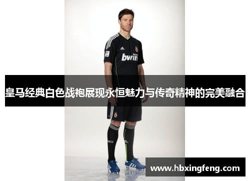 皇马经典白色战袍展现永恒魅力与传奇精神的完美融合